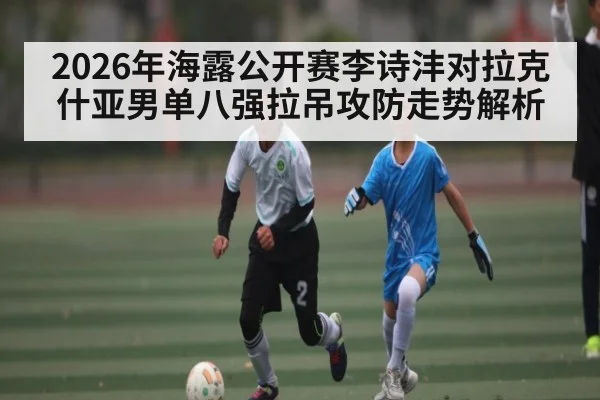 2026年海露公开赛李诗沣对拉克什亚男单八强拉吊攻防走势解析